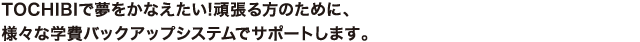 TOCHIBIで夢をかなえたい!頑張る方のために、様々な学費バックアップシステムでサポートします。