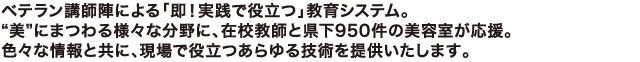 ベテラン講師陣による「即！実践で役立つ」教育システム。“美”にまつわる様々な分野に、在校教師と県下950件の美容室が応援。色々な情報と共に、現場で役立つあらゆる技術を提供いたします。