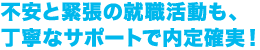 不安と緊張の就職活動も、丁寧なサポートで内定確実！